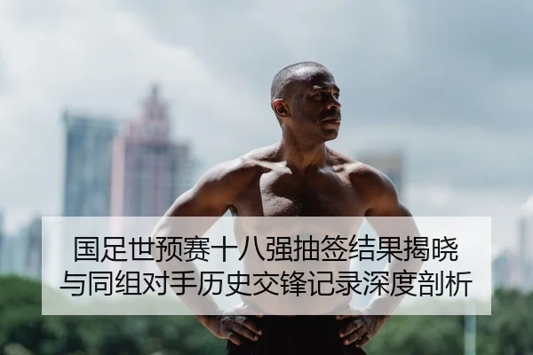 国足世预赛十八强抽签结果揭晓 与同组对手历史交锋记录深度剖析