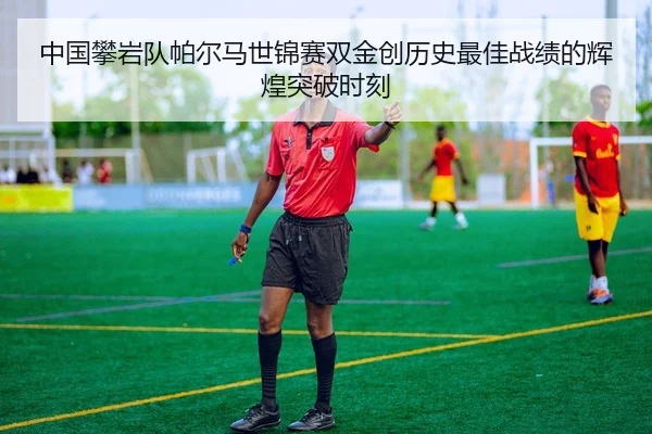 中国攀岩队帕尔马世锦赛双金创历史最佳战绩的辉煌突破时刻